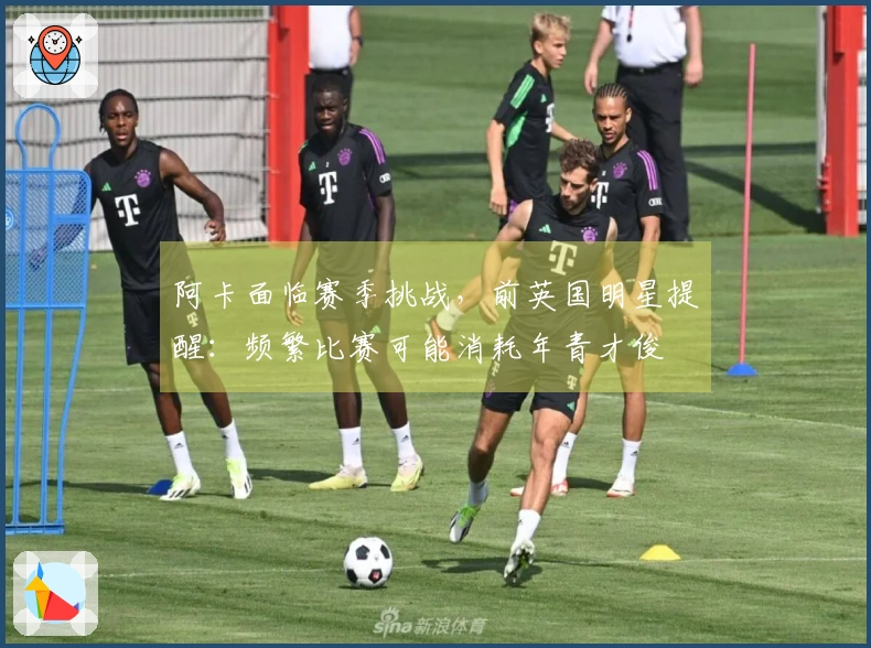 阿卡面临赛季挑战，前英国明星提醒：频繁比赛可能消耗年青才俊