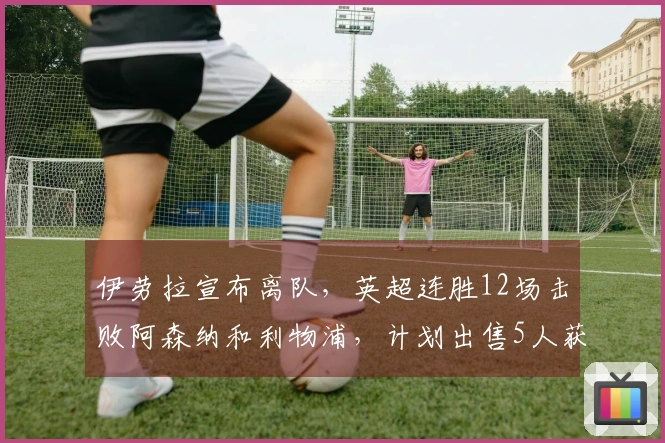 伊劳拉宣布离队，英超连胜12场击败阿森纳和利物浦，计划出售5人获利25亿英镑