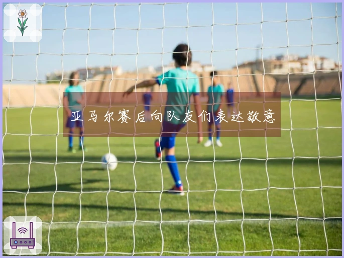亚马尔赛后向队友们表达敬意