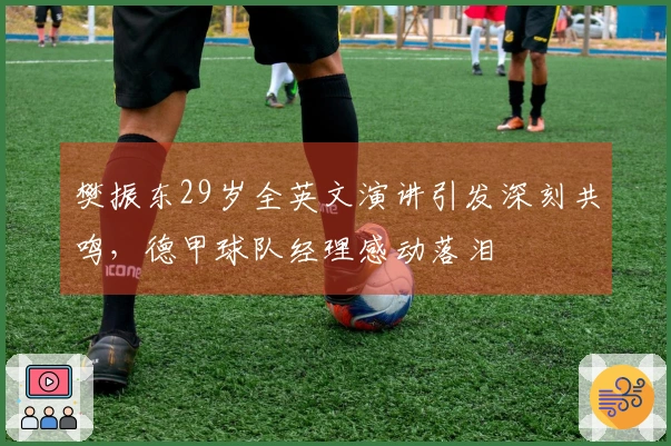 樊振东29岁全英文演讲引发深刻共鸣，德甲球队经理感动落泪