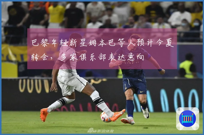 巴黎年轻新星姆本巴等人预计今夏转会，多家俱乐部表达意向