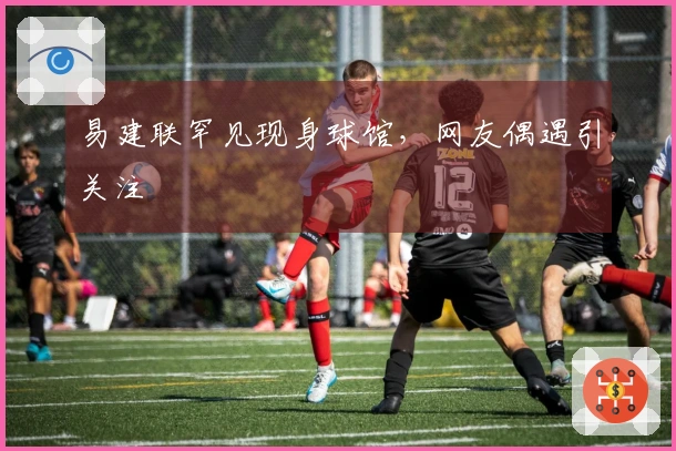 易建联罕见现身球馆，网友偶遇引关注