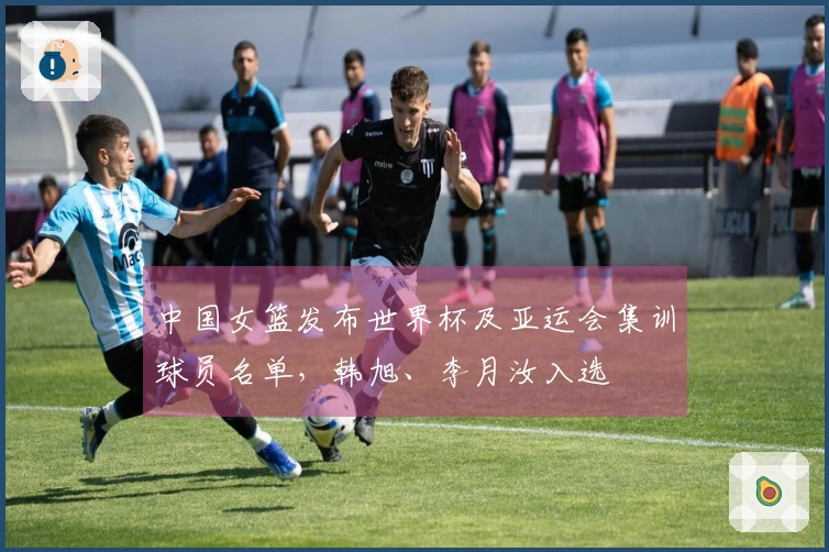 中国女篮发布世界杯及亚运会集训球员名单，韩旭、李月汝入选