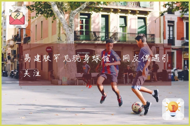 易建联罕见现身球馆，网友偶遇引关注