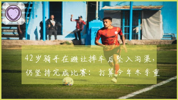 42岁骑手在避让摔车后坠入沟渠，仍坚持完成比赛：打算今年冬季重新挑战