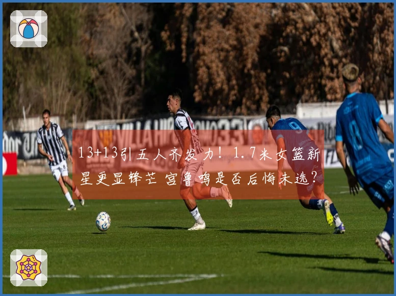 13+13引五人齐发力！1.7米女篮新星更显锋芒 宫鲁鸣是否后悔未选？