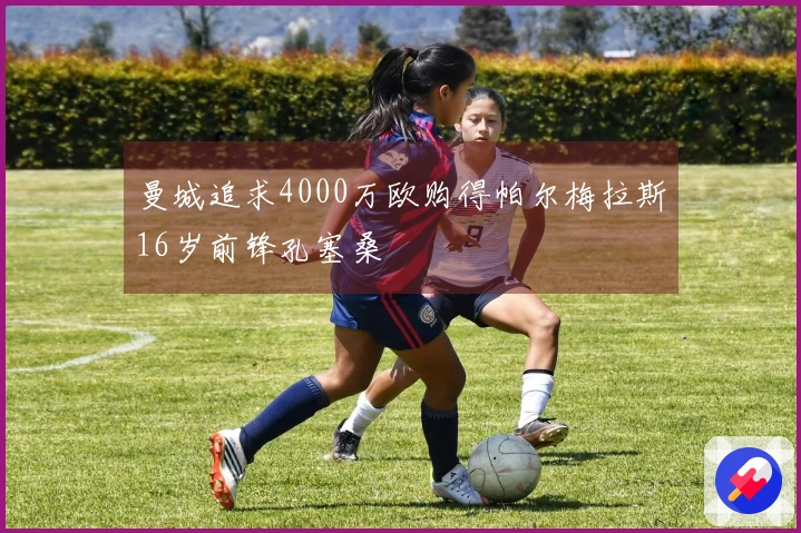 曼城追求4000万欧购得帕尔梅拉斯16岁前锋孔塞桑