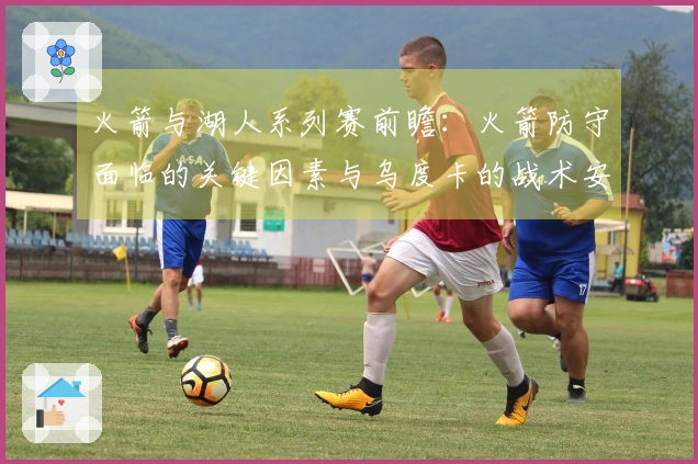 火箭与湖人系列赛前瞻：火箭防守面临的关键因素与乌度卡的战术安排