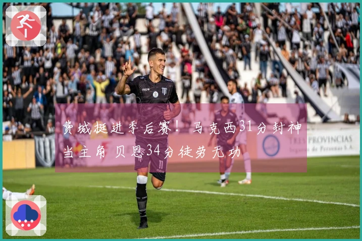 费城挺进季后赛！马克西31分封神当主角 贝恩34分徒劳无功