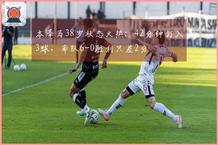本泽马38岁状态火热：42分钟打入3球，率队6-0胜利只差2分