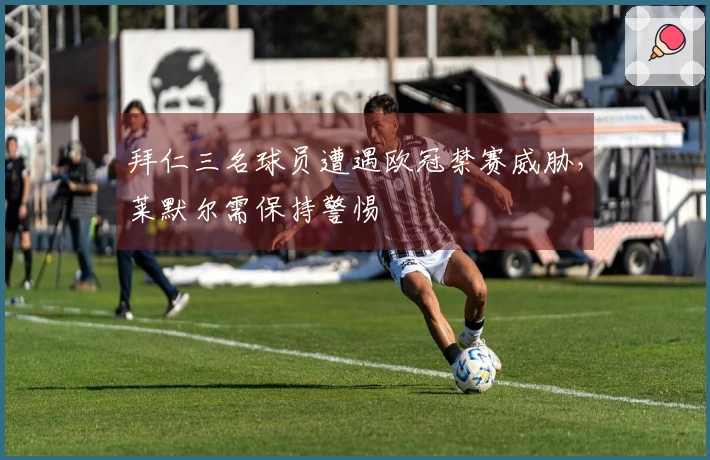 拜仁三名球员遭遇欧冠禁赛威胁，莱默尔需保持警惕