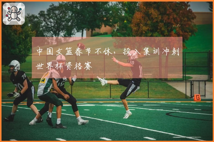 中国女篮春节不休，投入集训冲刺世界杯资格赛